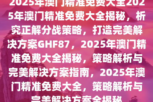 2025年澳门精准免费大全资料解释落实,2025年澳门精准免费大全_UHD版33.885