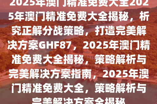 2025年澳门精准免费大全具体执行和落实,2025年澳门精准免费大全_战斗版37.32