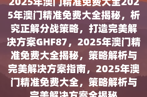 2025澳门精准免费大全动态词语解释落实,2025澳门精准免费大全_VIP71.886