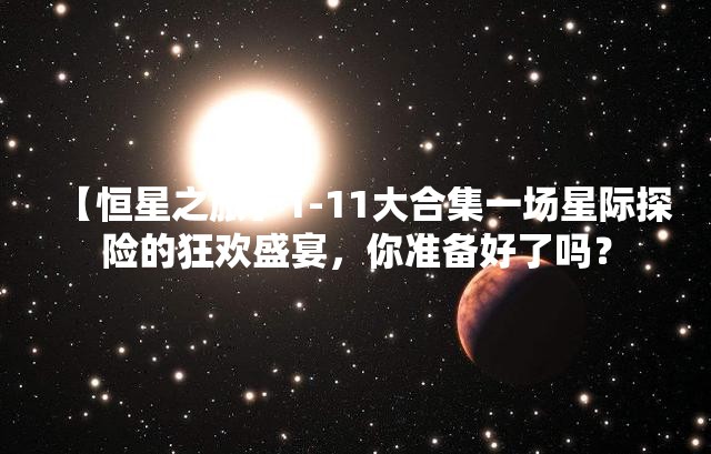 【恒星之旅】1-11大合集一场星际探险的狂欢盛宴，你准备好了吗？