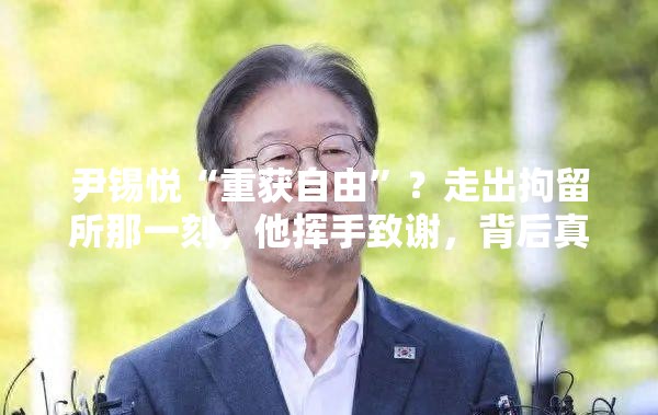 尹锡悦“重获自由”？走出拘留所那一刻，他挥手致谢，背后真相令人唏嘘！