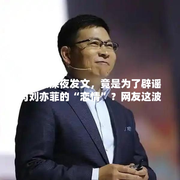 余承东深夜发文，竟是为了辟谣与刘亦菲的“恋情”？网友这波操作太溜了！