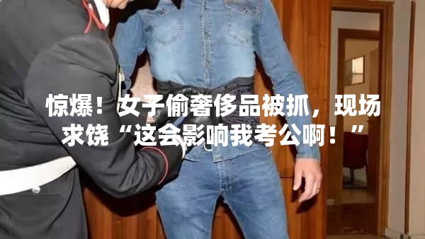 惊爆！女子偷奢侈品被抓，现场求饶“这会影响我考公啊！”