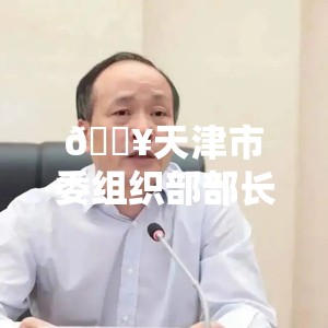 🔥天津市委组织部部长周德睿被查，官场地震还是反腐新篇？🔍