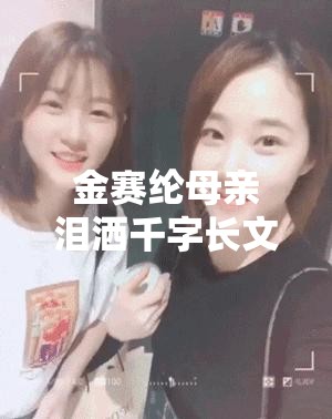 金赛纶母亲泪洒千字长文爱女心切，真相究竟如何？💔🔍