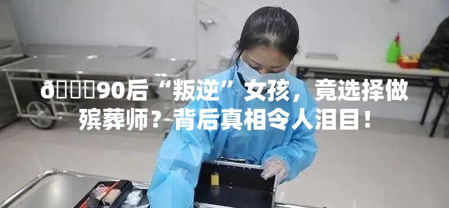 💔90后“叛逆”女孩，竟选择做殡葬师？背后真相令人泪目！