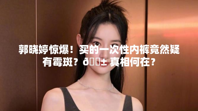 郭晓婷惊爆！买的一次性内裤竟然疑有霉斑？😱 真相何在？