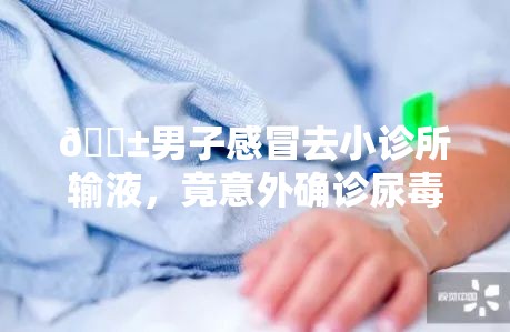 😱男子感冒去小诊所输液，竟意外确诊尿毒症？！背后真相令人震惊！