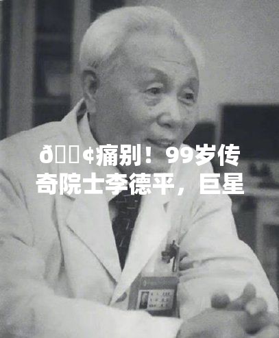 😢痛别！99岁传奇院士李德平，巨星陨落，留下无尽光辉