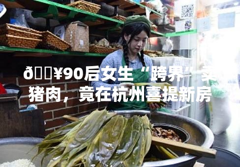 90后女生辞职卖猪肉在杭州买房