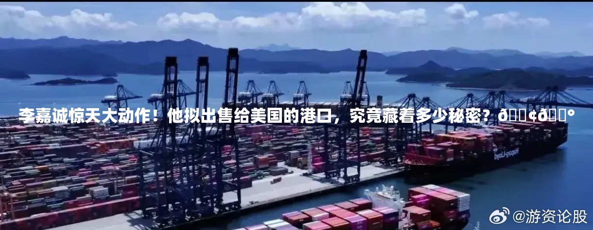 李嘉诚惊天大动作！他拟出售给美国的港口，究竟藏着多少秘密？🚢💰