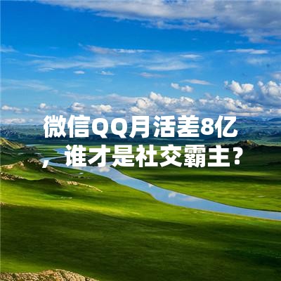 微信QQ月活差8亿，谁才是社交霸主？揭秘背后的真相！