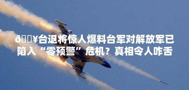 🔥台退将惊人爆料台军对解放军已陷入“零预警”危机？真相令人咋舌！