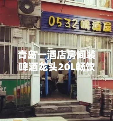 青岛一酒店房间装啤酒龙头20L畅饮，这究竟是豪横还是疯狂？