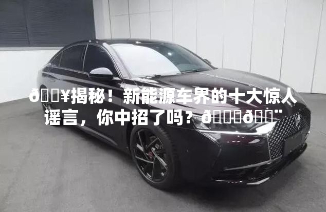 🔥揭秘！新能源车界的十大惊人谣言，你中招了吗？🚗💨