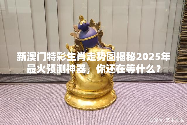 新澳门特彩生肖走势图揭秘2025年最火预测神器，你还在等什么？