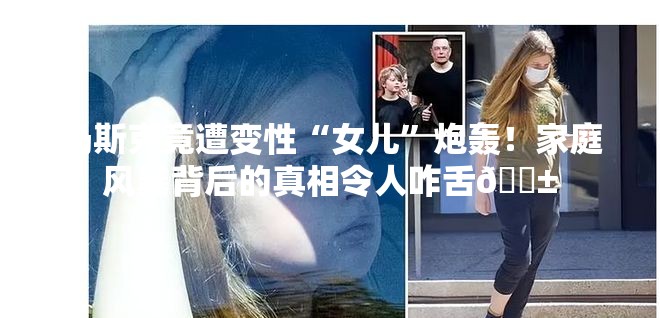 马斯克竟遭变性“女儿”炮轰！家庭风暴背后的真相令人咋舌😱