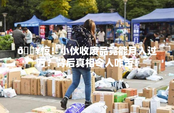 🔥惊！小伙收废品竟能月入过万？背后真相令人咋舌！