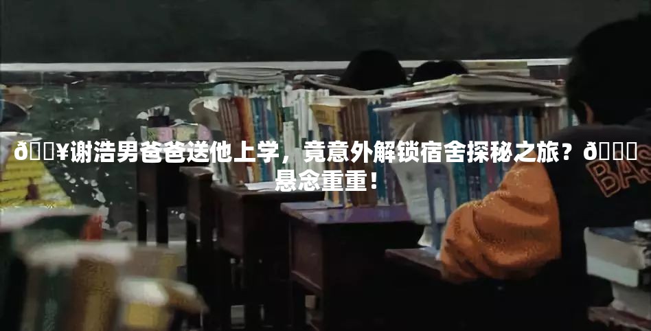 🔥谢浩男爸爸送他上学，竟意外解锁宿舍探秘之旅？🎓悬念重重！